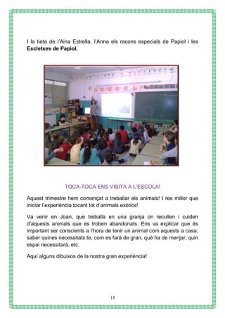 14
I la tieta de l’Aina Estrella, l’Anna els racons especials de Papiol i les
Escletxes de Papiol.
TOCA-TOCA ENS VISITA A L’ESCOLA!
Aquest trimestre hem començat a treballar els animals! I res millor que
iniciar l’experiència tocant tot d’animals exòtics!
Va venir en Joan, que treballa en una granja on recullen i cuiden
d’aquests animals que es troben abandonats. Ens va explicar que és
important ser conscients a l’hora de tenir un animal com aquests a casa:
saber quines necessitats te, com es farà de gran, què ha de menjar, quin
espai necessitarà, etc.
Aquí alguns dibuixos de la nostra gran experiència!
 