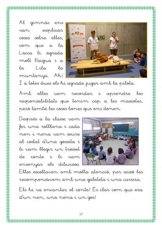 17
Al gimnàs ens
van explicar
coses sobre elles,
com que a la
Laica li agrada
molt l’aigua i a
la Lila la
muntanya. Ah!
I a totes dues els hi agrada jugar amb la pilota.
Amb elles vam recordar i aprendre les
responsabilitats que tenim cap a les mascotes,
però també les coses bones que ens donen.
Després a la classe vam
fer una rotllana i cada
nen i nena vam seure
al costat d’una gosseta i
li vam llegir un trosset
de conte i li vam
ensenyar els dibuixos.
Elles escoltaven amb molta atenció, per això les
recompensàvem amb una galeteta i una carícia.
Els hi va encantar el conte! És clar com que era
d’un nen, una nena i un gos!
 