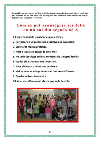 19
Un decàleg és un conjunt de deu regles bàsiques o consells d’una activitat o professió.
Els alumnes de 6è han creat un decàleg que ens aconsella com podem ser feliços.
Esperem que us ajudi a vosaltres!!!
1.Estar envoltat de les persones que estimes.
2. Participar en un competició esportiva que ens agradi.
3. Escoltar la música preferida.
4. Anar a la platja i banyar-te en el mar.
5. No tenir conflictes amb els membres de la nostra família.
6. Ajudar als altres ets sents important.
7. Anar al cinema a veure una pel·lícula.
8. Visitar una ciutat important amb una excursió escolar.
9. Quedar amb els teus amics.
10. Anar de colònies amb els companys de l’escola.
Com es pot aconseguir ser feliç
en un sol dia segons 6è A
 