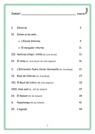2
Sumari ______________________________
I. Editorial. 3
II. Estem al dia amb...
 L’Escola Informa 4
 El menjador informa 11
III. Notícies d’Aquí i d’Allà (2n, Cicle Inicial) 13
IV. El tema (1r, Cicle Inicial i 6è, Cicle Superior) 16
V. L’Entrevista: Pedro Javier Hermosilla (4t. Cicle Mitjà) 21
VI. Racó de Ciències (3r, Cicle Mitjà) 27
VII. El Racó del Llibre (5è, Cicle Superior) 33
VIII. Hem anat a... (P4, Ed. Infantil) 37
IX. El Rebost (P3, Ed. Infantil) 39
X. Passatemps (P5, Ed. Infantil) 41
XI. L’Agenda 44
 
