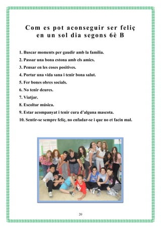 20
1. Buscar moments per gaudir amb la família.
2. Passar una bona estona amb els amics.
3. Pensar en les coses positives.
4. Portar una vida sana i tenir bona salut.
5. Fer bones obres socials.
6. No tenir deures.
7. Viatjar.
8. Escoltar música.
9. Estar acompanyat i tenir cura d’alguna mascota.
10. Sentir-se sempre feliç, no enfadar-se i que no et facin mal.
Com es pot aconseguir ser feliç
en un sol dia segons 6è B
 