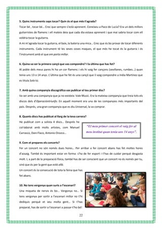 22
5. Quins instruments saps tocar? Quin és el que més t’agrada?
Tocar bé , tocar bé… Crec que sempre s’està aprenent. Coneixeu a Paco de Lucía? Era un dels millors
guitarristes de flamenc i ell mateix deia que cada dia estava aprenent i que mai sabria tocar com ell
voldria tocar la guitarra.
A mi m’agrada tocar la guitarra, el baix, la bateria una mica… Crec que és bo provar de tocar diferents
instruments. Cada instrument té les seves coses maques, el que més he tocat és la guitarra i és
l’instrument amb el que em porto millor.
6. Quina va ser la primera cançó que vas compondre? I la última que has fet?
Al poble dels meus pares hi ha un cor flamenc i els hi vaig fer cançons (sevillanes, rumbes…) quan
tenia uns 13 o 14 anys. L’última que he fet és una cançó que li vaig compondre a India Martínez que
es titula Solo tú.
7. Amb quina companyia discogràfica vas publicar el teu primer disc?
Va ser amb una companyia que ja no existeix: Vale Music. Era la mateixa companyia que treia tots els
discos dels d’Operacióntriunfo. En aquell moment era una de les companyies més importants del
país. Després, una gran companyia que es diu Universal, la va comprar.
8. Quants discs has publicat al llarg de la teva carrera?
He publicat com a solista 4 discs… Després he
col·laborat amb molts artistes, com Manuel
Carrasco, Dani Flaco, Antonio Orozco…
9. Com et prepares els concerts?
Fer un concert no són només dues hores… Per arribar a fer concert abans has fet moltes hores
d’assaig. També és important estar en forma: s’ha de fer esport i t’has de cuidar perquè desgasta
molt. I, a part de la preparació física, també has de ser conscient que un concert no és només per tu,
sinó que és per la gent que està allà.
Un concert és la consecució de tota la feina que has
fet abans.
10. No tens vergonya quan surts a l’escenari?
Una miqueta de nervis és bo… Vergonya no… Si
tens vergonya per sortir a l’escenari millor no t’hi
dediquis perquè et veu molta gent… Si t’has
preparat, has de sortir a l’escenari a passar-t’ho bé!
“El meu primer concert el vaig fer al
meu institut quan tenia uns 14 anys”.
 