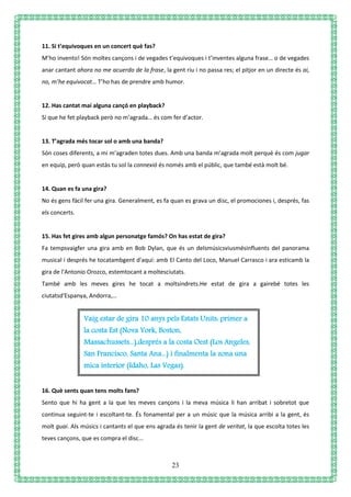 23
11. Si t’equivoques en un concert què fas?
M’ho invento! Són moltes cançons i de vegades t’equivoques i t’inventes alguna frase… o de vegades
anar cantant ahora no me acuerdo de la frase, la gent riu i no passa res; el pitjor en un directe és ai,
no, m’he equivocat… T’ho has de prendre amb humor.
12. Has cantat mai alguna cançó en playback?
Sí que he fet playback però no m’agrada… és com fer d’actor.
13. T’agrada més tocar sol o amb una banda?
Són coses diferents, a mi m’agraden totes dues. Amb una banda m’agrada molt perquè és com jugar
en equip, però quan estàs tu sol la connexió és només amb el públic, que també està molt bé.
14. Quan es fa una gira?
No és gens fàcil fer una gira. Generalment, es fa quan es grava un disc, el promociones i, després, fas
els concerts.
15. Has fet gires amb algun personatge famós? On has estat de gira?
Fa tempsvaigfer una gira amb en Bob Dylan, que és un delsmúsicsviusmésinfluents del panorama
musical i després he tocatambgent d'aquí: amb El Canto del Loco, Manuel Carrasco i ara esticamb la
gira de l'Antonio Orozco, estemtocant a moltesciutats.
També amb les meves gires he tocat a moltsindrets.He estat de gira a gairebé totes les
ciutatsd'Espanya, Andorra,…
16. Què sents quan tens molts fans?
Sento que hi ha gent a la que les meves cançons i la meva música li han arribat i sobretot que
continua seguint-te i escoltant-te. És fonamental per a un músic que la música arribi a la gent, és
molt guai. Als músics i cantants el que ens agrada és tenir la gent de veritat, la que escolta totes les
teves cançons, que es compra el disc...
Vaig estar de gira 10 anys pels Estats Units: primer a
la costa Est (Nova York, Boston,
Massachussets...),després a la costa Oest (Los Angeles,
San Francisco, Santa Ana...) i finalmenta la zona una
mica interior (Idaho, Las Vegas).
 