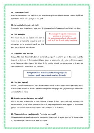 24
17. Creus que ets famós?
Ni ho sé ni m'interessa. Als artistes no ens acostuma a agradar la part de la fama… el més important
és treballar des de baix i guanyar-te a la gent.
18. Has sortit a la televisió o a la ràdio?
Si, sobretot quan treia discos, a programes de música de la tele (ara gairebé no n’hi ha) i a la ràdio.
19. Tens mànager?
Ara mateix no. Jo ara treballo més com a
músic i no el necessito perquè la gent em
contracta o per fer produccions amb una altra
gent que ja tenen el seu mànager.
20. Què són els drets d’autor?
Guauu...! Els drets d'autor són...És molt complicat... perquè hi ha un dret que és d'execució (quan tu
toques), un dret que és de reproducció (quan posen la teva música a la ràdio, …). Si no es paguen
drets d'autorels músics hauran de deixar de fer música perquè no podran viure (si la gent es
descarrega música sense pagar, per exemple).
21. Tens drets d’autor?
Jo com a compositor tinc drets d'autor, hi ha una entitat que és la Sociedad General d'Autores (SGAE)
que és qui ho recapta de millor o pitjor manera per després pagar-me i jo poder seguir treballant i
viure de l'ofici de músic.
22. Si copies una cançó et posen una multa?
Això es diu plagi. Si la melodia, el ritme, la lletra, el tempo de dues cançons són molt semblants i hi
ha una intenció, sí que poden considerar que és un plagi i et poden multar.De vegades és inconscient
perquè has escoltat molta música a la teva vida; aleshores no et multarien.
23. T’ha passat alguna vegada que algú t’ha copiat una cançó?
M'ha passat alguna vegada, però no ha tingut molta repercussió. Si fan versions han de dir de qui és
la cançó per respectar a l’autor de la versió original.
Un mànager és aquella persona que
gestiona la teva carrera…
Si tens mànager s'ha de saber escollir
molt bé, li has de tenir molta confiança!
Hi ha plataformes de música molt barates per ajudar a
l'artista a seguir guanyant-se la vida fent de músic.
 