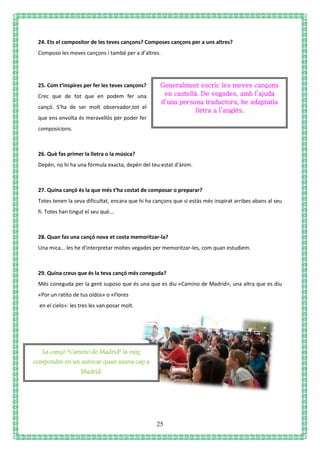 25
24. Ets el compositor de les teves cançons? Composes cançons per a uns altres?
Composo les meves cançons i també per a d’altres.
25. Com t’inspires per fer les teves cançons?
Crec que de tot que en podem fer una
cançó. S'ha de ser molt observador,tot el
que ens envolta és meravellós per poder fer
composicions.
26. Què fas primer la lletra o la música?
Depèn, no hi ha una fórmula exacta, depèn del teu estat d'ànim.
27. Quina cançó és la que més t’ha costat de composar o preparar?
Totes tenen la seva dificultat, encara que hi ha cançons que si estàs més inspirat arribes abans al seu
fi. Totes han tingut el seu què...
28. Quan fas una cançó nova et costa memoritzar-la?
Una mica... les he d'interpretar moltes vegades per memoritzar-les, com quan estudiem.
29. Quina creus que és la teva cançó més coneguda?
Més coneguda per la gent suposo que és una que es diu «Camino de Madrid», una altra que es diu
«Por un ratito de tus oídos» o «Flores
en el cielo»: les tres les van posar molt.
Generalment escric les meves cançons
en castellà. De vegades, amb l’ajuda
d’una persona traductora, he adaptatla
lletra a l’anglès.
La cançó “Camino de Madrid” la vaig
compondre en un autocar quan anava cap a
Madrid.
 