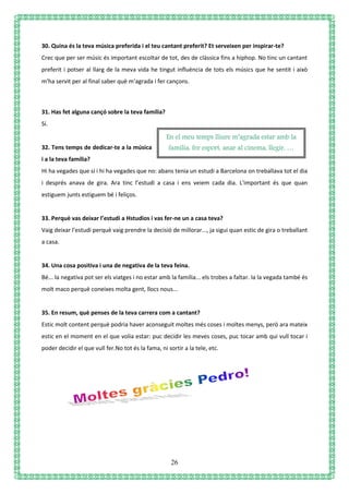 26
30. Quina és la teva música preferida i el teu cantant preferit? Et serveixen per inspirar-te?
Crec que per ser músic és important escoltar de tot, des de clàssica fins a hiphop. No tinc un cantant
preferit i potser al llarg de la meva vida he tingut influència de tots els músics que he sentit i això
m'ha servit per al final saber què m'agrada i fer cançons.
31. Has fet alguna cançó sobre la teva família?
Sí.
32. Tens temps de dedicar-te a la música
i a la teva família?
Hi ha vegades que sí i hi ha vegades que no: abans tenia un estudi a Barcelona on treballava tot el dia
i després anava de gira. Ara tinc l’estudi a casa i ens veiem cada dia. L'important és que quan
estiguem junts estiguem bé i feliços.
33. Perquè vas deixar l’estudi a Hstudios i vas fer-ne un a casa teva?
Vaig deixar l'estudi perquè vaig prendre la decisió de millorar..., ja sigui quan estic de gira o treballant
a casa.
34. Una cosa positiva i una de negativa de la teva feina.
Bé... la negativa pot ser els viatges i no estar amb la família... els trobes a faltar. Ia la vegada també és
molt maco perquè coneixes molta gent, llocs nous...
35. En resum, què penses de la teva carrera com a cantant?
Estic molt content perquè podria haver aconseguit moltes més coses i moltes menys, però ara mateix
estic en el moment en el que volia estar: puc decidir les meves coses, puc tocar amb qui vull tocar i
poder decidir el que vull fer.No tot és la fama, ni sortir a la tele, etc.
En el meu temps lliure m’agrada estar amb la
família, fer esport, anar al cinema, llegir, …
 