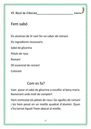 27
VI. Racó de Ciències_____________________
Fem sabó
Els alumnes de 3r vam fer un sabor de romaní.
Els ingredients necessaris:
Sabó de glicerina
Pètals de rosa
Romaní
Oli essencial de romaní
Colorant
Com es fa?
Vam posar el sabó de glicerina a escalfar al bany maria.
Remenant amb molt de compte!!
Hem esmicolat els pètals de rosa i les agulles de romaní
i les hem posat en un motlle quadrat d´alumini. Quan
s’ha tornat líquid l´hem abocat al motlle.
 