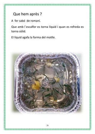 28
Que hem après ?
A fer sabó de romaní.
Que amb l´escalfor es torna líquid i quan es refreda es
torna sòlid.
El líquid agafa la forma del motlle.
 