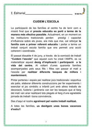 3
I. Editorial___________________________
CUIDEM L’ESCOLA
La participació de les famílies al centre ha de tenir com a
missió final que el procés educatiu es porti a terme de la
manera més efectiva possible. Actualment, en un moment on
les institucions tradicionals perden prestigi i capacitat
d’influència sobre els joves, ara més que mai, cal reforçar la
família com a primer referent educatiu i portar a terme un
treball conjunt escola família que ens permeti una acció
coherent i coordinada.
El passat dissabte 4 de juny, a través de la comissió de treball
“Cuidem l’escola” que aquest curs ha creat l’AMPA, es va
materialitzar aquest desig d’implicació i participació a la
vida del centre. Al voltant d’unes quaranta famílies
acompanyades pels seus fills i filles van passar el matí a
l’escola per realitzar diferents tasques de millora i
manteniment.
Pintar porteries i espais per realitzar jocs tradicionals i esportius
als patis, elaborar diferents construccions per fer experiments i
exercitar el joc simbòlic a infantil junt amb altres treballs de
decoració, fusteria i jardineria van ser les tasques que al llarg
del matí van anar realitzant tots plegats al llarg d’una agradable
jornada de treball i bona convivència.
Des d’aquí el nostre agraïment pel vostre treball realitzat.
A totes les famílies, us desitgem unes bones vacances
d’estiu!!
 