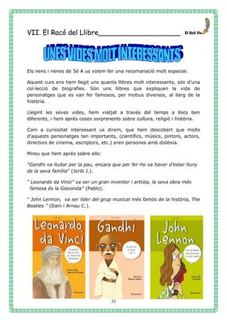 33
VII. El Racó del Llibre___________________
Els nens i nenes de 5è A us volem fer una recomanació molt especial.
Aquest curs ens hem llegit uns quants llibres molt interessants, són d’una
col·lecció de biografies. Són uns llibres que expliquen la vida de
personatges que es van fer famosos, per motius diversos, al llarg de la
història.
Llegint les seves vides, hem viatjat a través del temps a llocs ben
diferents, i hem après coses sorprenents sobre cultura, religió i història.
Com a curiositat interessant us direm, que hem descobert que molts
d’aquests personatges tan importants, (científics, músics, pintors, actors,
directors de cinema, escriptors, etc.) eren persones amb dislèxia.
Mireu que hem après sobre ells:
“Gandhi va lluitar per la pau, encara que per fer-ho va haver d’estar lluny
de la seva família” (Jordi J.).
“ Leonardo da Vinci” va ser un gran inventor i artista, la seva obra més
famosa és la Gioconda” (Pablo).
“ John Lennon, va ser líder del grup musical més famós de la història, The
Beatles ” (Dani i Arnau C.).
 