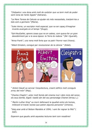 34
“Cleòpatra i una dona amb molt de caràcter que va tenir molt de poder
sent reina de l’antic Egipte” (Adriana).
“La Mare Teresa de Calcuta va ajudar els més necessitats, tractant-los a
tots com a germans “(Maria).
“Jules Verne, un escriptor molt especial, que va ser capaç d’imaginar
invents avançats en el temps “(Hugo).
“Gal·lileuGalilei, aprens coses que no en sabies, com queva fer un gran
descobriment per a la seva època: la Terra és rodona ” (Nil i Queralt).
“Anna Frank”, una nena molt forta que va patir l’horror nazi (Yosra).
“Albert Einstein, conegut per revolucionar de la ciència “ (Estel).
“ Antoni Gaudí va canviar l’arquitectura, creant edificis molt coneguts
arreu del món” (Pep).
“Charles Chaplin”, actor molt famós del cinema mut i dels inicis del sonor,
els seus bombí, bigoti i bastó són del seu personatge Charlot (Arnau L.)
“ Martin Luther King” va morir defensant la igualtat entre els homes,
millorant el tracte racista que patien algunes persones” (Jimena).
“Vaig anar amb el Nelson Mandela al 1994, i vam fer regnar la PAU” (
Joel).
Esperem que gaudiu amb aquestes lectures tant com nosaltres!
 