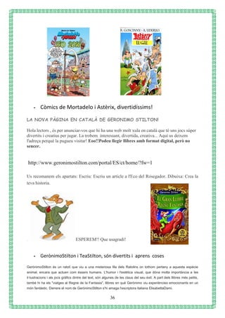 36
- Còmics de Mortadelo i Astèrix, divertidíssims!
LA NOVA PÀGINA EN CATALÀ DE GERONIMO STILTON!
Hola lectors , és per anunciar-vos que hi ha una web molt xula en català que té uns jocs súper
divertits i creatius per jugar. La trobem interessant, divertida, creativa... Aquí us deixem
l'adreça perquè la pugueu visitar! Eoo!!Podeu llegir llibres amb format digital, però no
sencer.
http://www.geronimostilton.com/portal/ES/ct/home/?fw=1
Us recomanem els apartats: Escriu: Escriu un article a l'Eco del Rosegador. Dibuixa: Crea la
teva historia.
. ESPEREM!! Que usagradi!
- GerònimoStilton i TeaStilton, són divertits i aprens coses
GerònimoStilton és un ratolí que viu a una misteriosa Illa dels Ratolins on tothom pertany a aquesta espècie
animal, encara que actuen com éssers humans. L'humor i l'estètica visual, que dóna molta importància a les
il·lustracions i als jocs gràfics dintre del text, són algunes de les claus del seu èxit. A part dels llibres més petits,
també hi ha els "viatges al Regne de la Fantasia", llibres en què Gerònimo viu experiències emocionants en un
món fantàstic. Darrere el nom de GerònimoStilton s'hi amaga l'escriptora italiana ElisabettaDami.
 