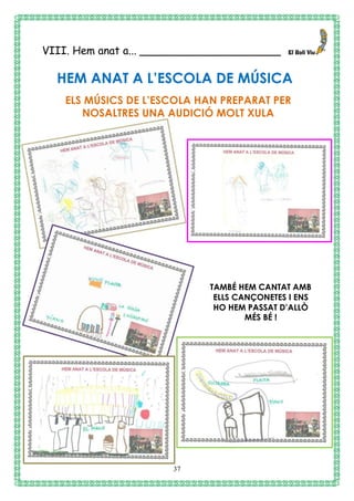 37
VIII. Hem anat a... _____________________
HEM ANAT A L’ESCOLA DE MÚSICA
ELS MÚSICS DE L’ESCOLA HAN PREPARAT PER
NOSALTRES UNA AUDICIÓ MOLT XULA
TAMBÉ HEM CANTAT AMB
ELLS CANÇONETES I ENS
HO HEM PASSAT D’ALLÒ
MÉS BÉ !
 