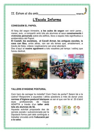 4
II. Estem al dia amb_____________________
L’Escola Informa
CONEGUEM EL PAPIOL
Al llarg del segon trimestre, a les aules de segon van venir pares ,
mares, avis...a compartir amb tots els alumnes el seus coneixements i
vivències personals sobre els edificis, llocs o espais més significatius o
emblemàtics del Papiol.
El Castell, les escletxes, el Cavall Armat, les antigues escoles, la
casa can Bou, entre altres, van ser els temes que, amablement, a
través de fotos, vídeos i explicacions van anar abordant.
Des d’aquí el nostre agraïment a tots vosaltres pel temps i esforç que
haveu dedicat.
TALLERS D’HIGIENE POSTURAL
Com hem de carregar la motxilla? Com l’hem de portar? Seiem bé a la
cadira? Respondre a aquestes i altres qüestions a més de donar unes
normes d’higiene postural bàsiques va ser el que van fer el 20 d’abril
dues professionals de l’equip
ADAPTA a través d’un taller amb
tots els alumnes de 5è.
Aquesta activitat proposada des de
serveis socials i subvencionada per la
Diputació forma part dels continguts a
treballar vinculats amb l’educació per
a la salut.
 