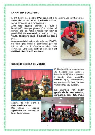 5
LA NATURA BEN APROP…
El 28 d’abril, del centre d’Apropament a la Natura van arribar a les
aules de 2n un munt d’animals exòtics,
serps, tortugues, aus rapinyaires…
Amb tots aquests animals a l’aula i
l’explicació i acompanyament d’un monitor del
centre, tots els nens i nenes van tenir la
possibilitat de descobrir, conèixer, tocar,
veure, escoltar i viure la natura de ben a
prop.
Aquesta activitat subvencionada per l’AMPA,
ha estat proposada i gestionada per les
tutores de 2n i s’emmarca dins dels
continguts vinculats amb el coneixement
del Medi i l’educació ambiental.
CONCERT ESCOLA DE MÚSICA
El 28 d’abril tots els alumnes
de l’escola van anar a
l’escola de Música a escoltar
i gaudir d’un magnífic
concert que, amablement,
els mestres de l’escola ens
van oferir al seu auditori.
Els alumnes van poder
gaudir de la bona música,
cançons i, fins i tot, d’una
estona de ball com a
cloenda del concert.
Des d’aquí el nostre
agraïment als mestres de
l’escola de Música.
 
