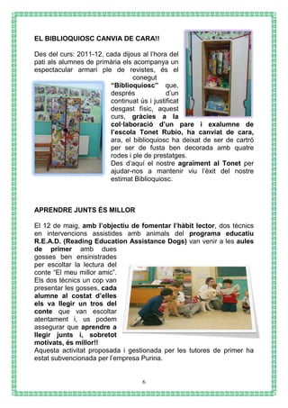 6
EL BIBLIOQUIOSC CANVIA DE CARA!!
Des del curs: 2011-12, cada dijous al l’hora del
pati als alumnes de primària els acompanya un
espectacular armari ple de revistes, és el
conegut
“Biblioquiosc” que,
després d’un
continuat ús i justificat
desgast físic, aquest
curs, gràcies a la
col·laboració d’un pare i exalumne de
l’escola Tonet Rubio, ha canviat de cara,
ara, el biblioquiosc ha deixat de ser de cartró
per ser de fusta ben decorada amb quatre
rodes i ple de prestatges.
Des d’aquí el nostre agraïment al Tonet per
ajudar-nos a mantenir viu l’èxit del nostre
estimat Biblioquiosc.
APRENDRE JUNTS ÉS MILLOR
El 12 de maig, amb l’objectiu de fomentar l’hàbit lector, dos tècnics
en intervencions assistides amb animals del programa educatiu
R.E.A.D. (Reading Education Assistance Dogs) van venir a les aules
de primer amb dues
gosses ben ensinistrades
per escoltar la lectura del
conte “El meu millor amic”.
Els dos tècnics un cop van
presentar les gosses, cada
alumne al costat d’elles
els va llegir un tros del
conte que van escoltar
atentament i, us podem
assegurar que aprendre a
llegir junts i, sobretot
motivats, és millor!!
Aquesta activitat proposada i gestionada per les tutores de primer ha
estat subvencionada per l’empresa Purina.
 