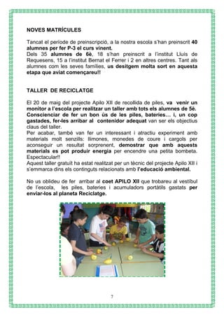 7
NOVES MATRÍCULES
Tancat el període de preinscripció, a la nostra escola s’han preinscrit 40
alumnes per fer P-3 el curs vinent.
Dels 35 alumnes de 6è, 18 s’han preinscrit a l’institut Lluís de
Requesens, 15 a l’institut Bernat el Ferrer i 2 en altres centres. Tant als
alumnes com les seves famílies, us desitgem molta sort en aquesta
etapa que aviat començareu!!
TALLER DE RECICLATGE
El 20 de maig del projecte Apilo XII de recollida de piles, va venir un
monitor a l’escola per realitzar un taller amb tots els alumnes de 5è.
Conscienciar de fer un bon ús de les piles, bateries… i, un cop
gastades, fer-les arribar al contenidor adequat van ser els objectius
claus del taller.
Per acabar, també van fer un interessant i atractiu experiment amb
materials molt senzills: llimones, monedes de coure i cargols per
aconseguir un resultat sorprenent, demostrar que amb aquests
materials es pot produir energia per encendre una petita bombeta.
Espectacular!!
Aquest taller gratuït ha estat realitzat per un tècnic del projecte Apilo XII i
s’emmarca dins els continguts relacionats amb l’educació ambiental.
No us oblideu de fer arribar al coet APILO XII que trobareu al vestíbul
de l’escola, les piles, bateries i acumuladors portàtils gastats per
enviar-los al planeta Reciclatge.
 