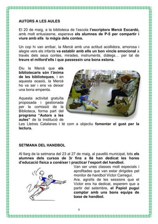 8
AUTORS A LES AULES
El 20 de maig, a la biblioteca de l’escola l’escriptora Mercè Escardó,
amb molt entusiasme, esperava els alumnes de P-5 per compartir i
viure amb ells la màgia dels contes.
Un cop hi van arribar, la Mercè amb una actitud acollidora, amorosa i
alegre vers els infants va establir amb ells un bon vincle emocional a
través dels seus contes, mirades, instruments, diàlegs… per tal de
treure el millord’ells i que passessin una bona estona.
Diu la Mercè que els
bibliotecaris són l’ànima
de les biblioteques, i en
aquesta ocasió, la Mercè
ho va ser i ens va deixar
una bona empenta.
Aquesta activitat gratuïta
proposada i gestionada
per la comissió de la
Biblioteca, forma part del
programa “Autors a les
aules” de la Institució de
Les Lletres Catalanes i té com a objectiu fomentar el gust per la
lectura.
SETMANA DEL HANDBOL
Al llarg de la setmana del 23 al 27 de maig, al pavelló municipal, tots els
alumnes dels cursos de 3r fins a 6è han dedicat les hores
d’educació física a conèixer i practicar l’esport del handbol.
Van ser unes classes molt especials i
aprofitades que van estar dirigides pel
monitor de handbol Víctor Carreguí.
Ara, agraïts de les sessions que el
Victor ens ha dedicat, esperem que a
partir del setembre, el Papiol pugui
comptar amb uns bons equips de
base de handbol.
 