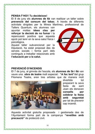 10
PENSA-T’HO!! Tu decideixes!
El 8 de juny els alumnes de 6è van realitzar un taller sobre
prevenció del consum del tabac. A través de diferents
activitats dirigides per la Mireia Martínez, professional de
Tallers Quantum, els alumnes van
apuntar moltes idees clau per
reforçar la decisió de no fumar i la
repercussió positiva que aquesta
opció pot tenir en la seva salut física i
psicològica.
Aquest taller subvencionat per la
Diputació, ha estat proposat des de
serveis socials i forma part dels
continguts a treballar relacionats amb
l’educació per a la salut.
PREVENCIÓ D’INCENDIS
El 7 de juny, al gimnàs de l’escola, els alumnes de 5è i 6è van
veure una obra de teatre molt especial: “A foc lent”del grup
Filomena Teatre, eren tres artistes que de manera molt
divertida tot
preparant la seva
festa de sant
Joan els donaven
consells per
celebrar la festa
amb seguretat
per tal de prevenir
cap incendi.
Aquesta activitat gratuïta proposada i gestionada des de
l’Ajuntament forma part de la campanya “revetlles amb
precaució” de protecció civil.
 
