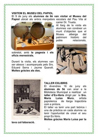 11
VISITEM EL MUSEU DEL PAPIOL
El 9 de juny els alumnes de 6è van visitar el Museu del
Papiol ubicat als antics menjadors escolars del Pau Vila al
carrer Dr. Trueta.
Al llarg de la visita els
alumnes van conèixer un
munt d’objectes que el
Museu alberga del
patrimoni històric del
poble relacionats,
sobretot, amb la pagesia i els
oficis menestrals.
Durant la visita, els alumnes van
ser atesos i acompanyats pels Srs.
Eduard Serra i Jaume Queralt.
Moltes gràcies als dos.
TALLER EXLIBRIS
El divendres 16 de juny els
alumnes de 5è van anar a la
Biblioteca Municipal a realitzar un
taller d’Ex-libris dirigit per la Sra.
María Luisa Muro, artista
papiolenca de llarga trajectòria
com a pintora.
El taller va tenir una part teòrica i
una de pràctica on cada alumne va
tenir l’oportunitat de crear el seu
propi Ex libris.
Moltes gràcies María Luisa per la
teva col·laboració.
 