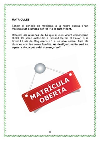 12
MATRÍCULES
Tancat el període de matrícula, a la nostra escola s’han
matriculat 34 alumnes per fer P-3 el curs vinent.
Referent als alumnes de 6è que el curs vinent començaran
l’ESO, 26 s’han matriculat a I’institut Bernat el Ferrer, 8 al
l’institut Lluís de Requesens i 1 a un altre centre. Tant als
alumnes com les seves famílies, us desitgem molta sort en
aquesta etapa que aviat començareu!!
 