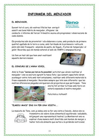 13
INFORMEM DEL MENJADOR
EL MENJADOR,
Durant tot el curs, els vostres fills/es han enriquit i
assolit uns bons hàbits de menjador, d’higiene i de
conducta. L’informe del tercer trimestre veureu els progressos i observacions de
cada alumne.
Els productes són de proximitat i els elaborem a cuina, amb producte de primera
qualitat agafada de la terra a cuina, amb l’arribada de la primavera i estiu,els
plats són més fresquets ; amanida de pasta, de llegum...fruites de temporada i el
gelat. Recordeu que els menús estaran al web de l’AMPA ( ampapauvila.org).
Us fem un tast del que hem anat realitzant
aquests darrers mesos:
EL CONCURS DE L’ANNA VIVES,
Amb la frase “sense por tot es fa possible”,activitat que vàrem realitzar al
menjador i ens va escriure agraint la tasca feta i que sumant capacitats vàrem
aconseguir entre tots amb tant entusiasme, realitzar amb diferents materials la
frase exposada al menjador. Recordem sempre que tots som diferents i que les
nostres diferencies plegades enriqueixen els projectes en que participem. Teno
ens ha fet arribar la frase amb ferro on
estarà exposada al nostre menjador.
Felicitats a tothom!!!
“ELMICU MACS” ENS VA FER UNA VISITA...
La mascota de Teno, com ja sabeu ens va fer una visita a l’escola...doncs ens va
transmetre els valors d’una alimentació equilibrada i saludable,
mitjançant una representació teatral. La Montserrat ens va
explicar d’una manera molt divertida com havíem de menjar o
tastar tots els aliments que surten a la piràmide nutricional.
 