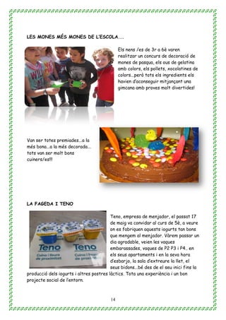 14
LES MONES MÉS MONES DE L’ESCOLA...
Els nens /es de 3r a 6è varen
realitzar un concurs de decoració de
mones de pasqua, els ous de gelatina
amb colors, els pollets, xocolatines de
colors...però tots els ingredients els
havien d’aconseguir mitjançant una
gimcana amb proves molt divertides!
Van ser totes premiades...a la
més bona...a la més decorada...
tots van ser molt bons
cuiners/es!!!
LA FAGEDA I TENO
Teno, empresa de menjador, el passat 17
de maig va convidar al curs de 5è, a veure
on es fabriquen aquests iogurts tan bons
que mengem al menjador. Vàrem passar un
dia agradable, veien les vaques
embarassades, vaques de P2 P3 i P4.. en
els seus apartaments i en la seva hora
d’esbarjo, la sala d’extreure la llet, el
seus bidons...bé des de el seu inici fins la
producció dels iogurts i altres postres làctics. Tota una experiència i un bon
projecte social de l’entorn.
 