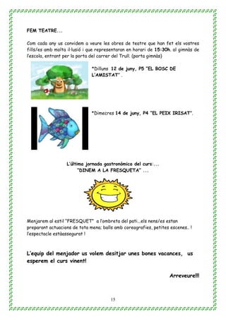 15
FEM TEATRE...
Com cada any us convidem a veure les obres de teatre que han fet els vostres
fills/es amb molta il·lusió i que representaran en horari de 15:30h. al gimnàs de
l’escola, entrant per la porta del carrer del Trull. (porta gimnàs)
*Dilluns 12 de juny, P5 ”EL BOSC DE
L’AMISTAT” .
*Dimecres 14 de juny, P4 “EL PEIX IRISAT”.
L’última jornada gastronòmica del curs:...
“DINEM A LA FRESQUETA” ...
Menjarem al estil “FRESQUET” a l’ombreta del pati...els nens/es estan
preparant actuacions de tota mena; balls amb coreografies, petites escenes.. !
l’espectacle estàassegurat !
L’equip del menjador us volem desitjar unes bones vacances, us
esperem el curs vinent!
Arreveure!!!
 