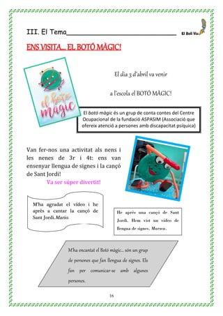 16
III. El Tema__________________________
ENS VISITA… EL BOTÓ MÀGIC!
El dia 3 d’abril va venir
a l’escola el BOTÓ MÀGIC!
Van fer-nos una activitat als nens i
les nenes de 3r i 4t: ens van
ensenyar llengua de signes i la cançó
de Sant Jordi!
Va ser súper divertit!
El botó màgic és un grup de conta contes del Centre
Ocupacional de la fundació ASPASIM (Associació que
ofereix atenció a persones amb discapacitat psíquica)
M’ha encantat el Botó màgic… són un grup
de persones que fan llengua de signes. Els
fan per comunicar-se amb algunes
persones.
Aina Palacio
He après una cançó de Sant
Jordi. Hem vist un vídeo de
llengua de signes. Marwa.
M’ha agradat el vídeo i he
après a cantar la cançó de
Sant Jordi.Mario.
 