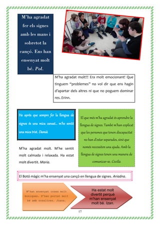17
El Botó màgic m’ha ensenyat una cançó en llengua de signes. Ariadna.
M’ha agradat
fer els signes
amb les mans i
sobretot la
cançó. Ens han
ensenyat molt
bé. Pol.
M’ha agradat molt!!! Era molt emocionant! Que
tinguem “problemes” no vol dir que ens hagin
d’apartar dels altres ni que no poguem dominar
res. Erinn.
He après que sempre fer la llengua de
signes és una mica cansat… m’he sentit
una mica trist. Damià.
El que més m’ha agradat és aprendre la
llengua de signes. També m’han explicat
que les persones que tenen discapacitat
no han d’estar separades, sinó que
només necessiten una ajuda. Amb la
llengua de signes tenen una manera de
comunicar-se. Cecilia.
M’ha agradat molt. M’he sentit
molt calmada i relaxada. Ha estat
molt divertit. Maria.
Ha estat molt
divertit perquè
m’han ensenyat
molt bé. Izan.
M’han ensenyat coses molt
boniques. S’han portat molt
bé amb nosaltres. Joana.
 