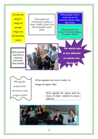 18
No hem de
deixar a
ningú sol
perquè
tingui una
discapacitat.
Giulia.
M’ha agradat molt la
cançó que ens ha
ensenyat el botó màgic.
Biel Farran.
M’ha agradat que
m’ensenyissin a parlar en
signes i també la cançó. Està
molt bé aprendre signes.
Carla. M’ha agradat molt
perquè he après llengua
de signes. Albert.
He après que
si ets diferent
no passa res.
Mariona.
M’he divertit
molt fent la
cançó de
Sant Jordi.
Aina Estrella.
M’ha agradat
perquè ens han
ensenyat una cançó
en signes. Gerard
M’han agradat una mica el video i la
llengua de signes. Àlex.
M’ha agradat fer signes amb les
mans, el video i sobretot la cançó.
Màximo.
 