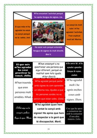 19
M’ha encantat l’activitat perquè
he après llengua de signes. Lia.
El que més m’ha
agradat ha estat
la cançó perquè
no la sabia. Joel.
La cançó és molt
xula i m’ha
agradat l’activitat,
l’han explicat
molt bé! Marina.
Ha estat xulo perquè entendre
llengua de signes és molt divertit.
Biel V.
El que més
m’ha agradat
ha estat
practicar la
cançó. Júlia.
M’han ensenyat a no
qüestionar una persona que
sigui diferent, perquè en
realitat som tots iguals.
Aitor García.
M’he sentit bé. M’ha
agradat aprendre
llengua de signes.
Andrés.
M’han trasmès
que eren
persones molt
amables. Nihad.
M’ha agradat perquè parlar
amb signes és com aprendre
un idioma nou. Ajudes a que
les persones sordes no es
pensin que estan soles. Greta.
M’ha agradat
molt i he
après moltes
coses amb
signes. Ilham.
El Botó màgic ens ha
ensenyat a parlar en
llengua de signes. Mireia.
M’ha agradat quan hem
cantat la cançó amb
signes! He apres que hem
de respectar a la gent que
té discapacitat. Martí.
Crec que he apres
a comunicar-me
amb la comunitat
d’una altra
manera. Lidia.
 