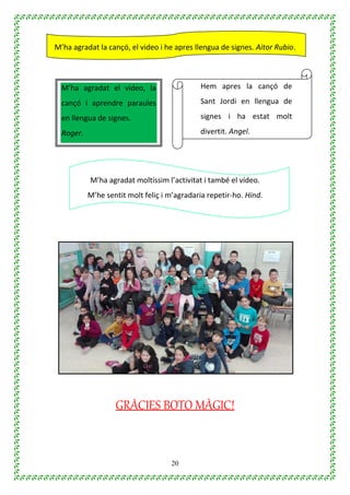 20
M’ha agradat la cançó, el video i he apres llengua de signes. Aitor Rubio.
M’ha agradat moltíssim l’activitat i també el vídeo.
M’he sentit molt feliç i m’agradaria repetir-ho. Hind.
GRÀCIES BOTO MÀGIC!
M’ha agradat el video, la
cançó i aprendre paraules
en llengua de signes.
Roger.
Hem apres la cançó de
Sant Jordi en llengua de
signes i ha estat molt
divertit. Angel.
 