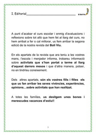 3
I. Editorial___________________________
A punt d’acabar el curs escolar i enmig d'avaluacions i
reflexions sobre tot allò que hem fet al llarg del curs, no
hem arribat a fer o cal millorar, us fem arribar la segona
edició de la nostra revista del Boli Viu.
En els apartats de la revista que ara teniu a les vostres
mans, l’escola i menjador informa, trobareu informació
sobre activitats que s’han portat a terme al llarg
d’aquest darrers mesos i que d’altra manera, potser,
no en tindríeu coneixement.
Dels altres apartats, són els vostres fills i filles els
que us fan arribar les seves vivències, experiències,
opinions…sobre activitats que han realitzat.
A totes les famílies, us desitgem unes bones i
merescudes vacances d’estiu!!
 