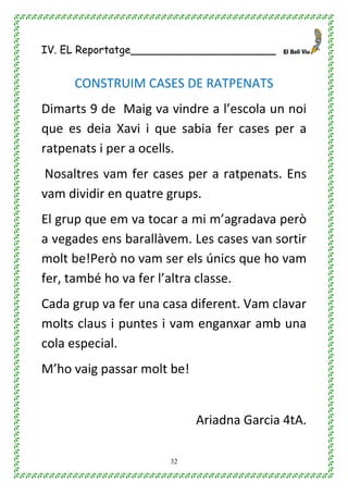 32
IV. EL Reportatge______________________
CONSTRUIM CASES DE RATPENATS
Dimarts 9 de Maig va vindre a l’escola un noi
que es deia Xavi i que sabia fer cases per a
ratpenats i per a ocells.
Nosaltres vam fer cases per a ratpenats. Ens
vam dividir en quatre grups.
El grup que em va tocar a mi m’agradava però
a vegades ens barallàvem. Les cases van sortir
molt be!Però no vam ser els únics que ho vam
fer, també ho va fer l’altra classe.
Cada grup va fer una casa diferent. Vam clavar
molts claus i puntes i vam enganxar amb una
cola especial.
M’ho vaig passar molt be!
Ariadna Garcia 4tA.
 