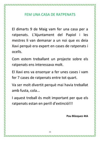 33
FEM UNA CASA DE RATPENATS
El dimarts 9 de Maig vam fer una casa per a
ratpenats. L’Ajuntament del Papiol i les
mestres li van demanar a un noi que es deia
Xavi perquè era expert en cases de ratpenats i
ocells.
Com estem treballant un projecte sobre els
ratpenats ens interessava molt.
El Xavi ens va ensenyar a fer unes cases i vam
fer 7 cases de ratpenats entre tot quart.
Va ser molt divertit perquè mai havia treballat
amb fusta, cola...
I aquest treball és molt important per que els
ratpenats estan en perill d’extinció!!!
Pau Blàzquez 4tA
 