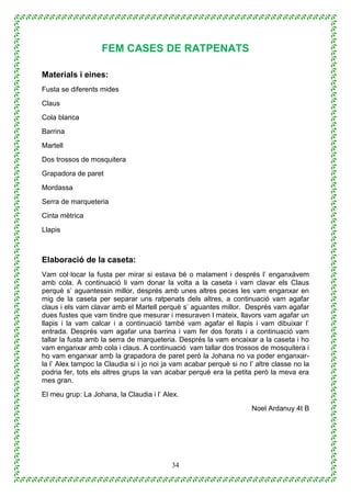 34
FEM CASES DE RATPENATS
Materials i eines:
Fusta se diferents mides
Claus
Cola blanca
Barrina
Martell
Dos trossos de mosquitera
Grapadora de paret
Mordassa
Serra de marqueteria
Cinta mètrica
Llapis
Elaboració de la caseta:
Vam col·locar la fusta per mirar si estava bé o malament i després l’ enganxàvem
amb cola. A continuació li vam donar la volta a la caseta i vam clavar els Claus
perquè s’ aguantessin millor, després amb unes altres peces les vam enganxar en
mig de la caseta per separar uns ratpenats dels altres, a continuació vam agafar
claus i els vam clavar amb el Martell perquè s’ aguantes millor. Després vam agafar
dues fustes que vam tindre que mesurar i mesuraven l mateix, llavors vam agafar un
llapis i la vam calcar i a continuació també vam agafar el llapis i vam dibuixar l’
entrada. Després vam agafar una barrina i vam fer dos forats i a continuació vam
tallar la fusta amb la serra de marqueteria. Després la vam encaixar a la caseta i ho
vam enganxar amb cola i claus. A continuació vam tallar dos trossos de mosquitera i
ho vam enganxar amb la grapadora de paret però la Johana no va poder enganxar-
la l’ Alex tampoc la Claudia si i jo noi ja vam acabar perquè si no l’ altre classe no la
podria fer, tots els altres grups la van acabar perquè era la petita però la meva era
mes gran.
El meu grup: La Johana, la Claudia i l’ Alex.
Noel Ardanuy 4t B
 