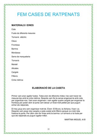 35
FEM CASES DE RATPENATS
MATERIALS I EINES
Cola
Fusta de diferents mesures
Tornavís elèctric
Claus
Frontissa
Barrina
Mordassa
Serra de marqueteria
Tornavís
Martell
Alicates
Cargols
Filferro
Cinta mètrica
ELABORACIÓ DE LA CASETA
Primer vam anar agafar fustes. Totes eren de diferents mides i les vam haver de
mesurar-les amb la cinta mètrica. Desprès vam fer-la sense enganxar-la amb cola
per organitzar-nos. Vam anar enganxen i vam agafar quatre cargols per enganxar la
frontissa per poder obrir al porta vam deixar un forat molt petitet per que puguin
entrar els ratpenats.
El meu grup ens vam organitzar molt bé. Érem: El Bruno, la Adriana, l’Izan i jo.
Desprès vam posar dos cargols a cada costat amb filferro perquè no s’obri tota
l’estona la porta. Per últim vam fer línies amb la barrina i un tornavís a la fusta per
que els ratpenats es puguin agafar millor.
MARTINA MIGUEL 4t B
 