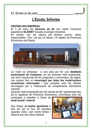 4
II. Estem al dia amb_____________________
L’Escola Informa
VISITEM UNA EMPRESA
El 7 de març els alumnes de 6è van visitar l’empresa
papiolenca ELADIET situada al polígon industrial.
En arribar, van ser atesos pel director químic, altres
responsables i fins i tot per un becari i el regidor de Promoció
Econòmica del Papiol.
La visita va començar a una sala per fer una detallada
presentació de l'empresa, on els alumnes molt engrescats,
van tenir l'oportunitat de fer preguntes o comentaris, tot seguit,
van acabar fent un recorregut per totes les instal·lacions
recentment reformades i que compten amb les últimes
tecnologies per a l'elaboració de complements alimentaris
naturals.
Aquesta visita proposada per les tutores de 6è i gestionada des
de la regidoria de Promoció Econòmica, s'emmarca dins els
continguts a treballar a l'àrea de
medi social i natural.
Des d'aquí, el nostre agraïment a
tots els qui la heu fet possible
aquesta visita i pel vostre temps i
atenció que ens vàreu dedicar.
 