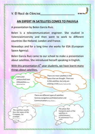 42
V. El Racó de Ciències___________________
AN EXPERT IN SATELLITES COMES TO PAUVILA
A presentation by Belen García Ruiz.
Belen is a telecommunication engineer. She studied in
ValenciaUniversity and then went to work to different
countries like Holland, London and France.
Nowadays and for a long time she works for ESA (European
Space Agency).
Belen García Ruiz came to our school to make a presentation
about satellites. She introduced herself speaking in English.
With this presentation 6th
year students, we have learnt many
things about satellites.
Every year
arelaunched over
220satellites.Aroa,
Marcel and Fran
There are more satellites in the
space than we thought. There are
4.256 satellites, but only are
orbiting 1.419.Ariadna, Paola and Mar
There are different types of satellites:
Science,navigation,earthobservation and
Communication.Arnau, Alvaro…
The plane that
transports parts of the
satellites is
calledAntonov.
It’senormous!!!Eros
andIker
The satellites usually
have the name of the
Company, for
example
Inmarsat.Laia…
 