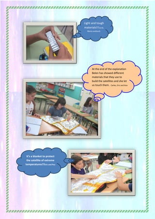 44
At the end of the explanation
Belen has showed different
materials that they use to
build the satellites and she let
us touch them. Carles, Eric and Ana
It’s a blanket to protect
the satellite of extreme
temperatures!!!Eric and Pau
Light and tough
materials!!!Jordi,
Marta andJordi.
 