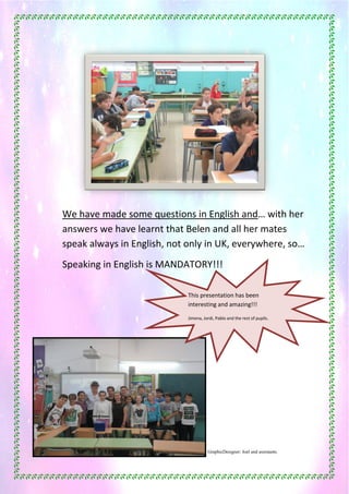 46
We have made some questions in English and… with her
answers we have learnt that Belen and all her mates
speak always in English, not only in UK, everywhere, so…
Speaking in English is MANDATORY!!!
GraphicDesigner: Joel and assistants.
This presentation has been
interesting and amazing!!!
Jimena, Jordi, Pablo and the rest of pupils.
 