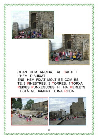 48
QUAN HEM ARRIBAT AL CASTELL
L’HEM DIBUIXAT.
ENS HEM FIXAT MOLT BÉ COM ÉS.
TÉ: 3 FINESTRES, 3 TORRES, 1 TORXA,
REIXES PUNXEGUDES, HI HA MERLETS
I ESTÀ AL DAMUNT D’UNA ROCA .
 
