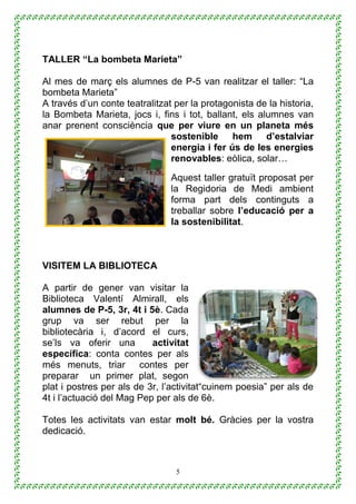 5
TALLER “La bombeta Marieta”
Al mes de març els alumnes de P-5 van realitzar el taller: “La
bombeta Marieta”
A través d’un conte teatralitzat per la protagonista de la historia,
la Bombeta Marieta, jocs i, fins i tot, ballant, els alumnes van
anar prenent consciència que per viure en un planeta més
sostenible hem d’estalviar
energia i fer ús de les energies
renovables: eòlica, solar…
Aquest taller gratuït proposat per
la Regidoria de Medi ambient
forma part dels continguts a
treballar sobre l’educació per a
la sostenibilitat.
VISITEM LA BIBLIOTECA
A partir de gener van visitar la
Biblioteca Valentí Almirall, els
alumnes de P-5, 3r, 4t i 5è. Cada
grup va ser rebut per la
bibliotecària i, d’acord el curs,
se’ls va oferir una activitat
específica: conta contes per als
més menuts, triar contes per
preparar un primer plat, segon
plat i postres per als de 3r, l’activitat“cuinem poesia” per als de
4t i l’actuació del Mag Pep per als de 6è.
Totes les activitats van estar molt bé. Gràcies per la vostra
dedicació.
 