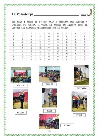 58
IX. Passatemps ________________________
ELS NENS I NENES DE P4 HEM ANAT A ESCOLTAR UNA AUDICIÓ A
L’ESCOLA DE MÚSICA. A VEURE SI TROBES EN AQUESTA SOPA DE
LLETRES LES PARAULES RELACIONADES AMB LA MÚSICA.
P E F L A U T A Q
I F R K O Ñ P L E
A I M L R Q U K T
N A M V T S O E S
O G U I T A R R A
X M S O Y X E A X
M N I L J Z R H O
L C C Í K C M K U
Z S S L N V B Z O
R G U P U B L I c
PÚBLIC
GUITARRA
VIOLÍ
FLAUTA
PIANO
MÚSICS
SAXO
 