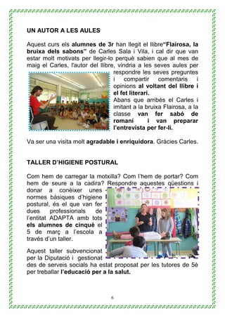 6
UN AUTOR A LES AULES
Aquest curs els alumnes de 3r han llegit el llibre“Flairosa, la
bruixa dels sabons” de Carles Sala i Vila, i cal dir que van
estar molt motivats per llegir-lo perquè sabien que al mes de
maig el Carles, l'autor del llibre, vindria a les seves aules per
respondre les seves preguntes
i compartir comentaris i
opinions al voltant del llibre i
el fet literari.
Abans que arribés el Carles i
imitant a la bruixa Flairosa, a la
classe van fer sabó de
romaní i van preparar
l’entrevista per fer-li.
Va ser una visita molt agradable i enriquidora. Gràcies Carles.
TALLER D’HIGIENE POSTURAL
Com hem de carregar la motxilla? Com l’hem de portar? Com
hem de seure a la cadira? Respondre aquestes qüestions i
donar a conèixer unes
normes bàsiques d’higiene
postural, és el que van fer
dues professionals de
l’entitat ADAPTA amb tots
els alumnes de cinquè el
5 de març a l’escola a
través d’un taller.
Aquest taller subvencionat
per la Diputació i gestionat
des de serveis socials ha estat proposat per les tutores de 5è
per treballar l’educació per a la salut.
 