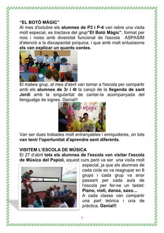 7
“EL BOTÓ MÀGIC”
Al mes d'octubre els alumnes de P3 i P-4 van rebre una visita
molt especial, es tractava del grup“El Botó Màgic”, format per
nois i noies amb diversitat funcional de l'escola ASPASIM
d'atenció a la discapacitat psíquica, i que amb molt entusiasme
els van explicar un quants contes.
El mateix grup, al mes d'abril van tornar a l'escola per compartir
amb els alumnes de 3r i 4t la cançó de la llegenda de sant
Jordi amb la singularitat de cantar-la acompanyada del
llenguatge de signes. Genial!!
Van ser dues trobades molt entranyables i enriquidores, on tots
van tenir l'oportunitat d'aprendre sent diferents.
VISITEM L’ESCOLA DE MÚSICA
El 27 d’abril tots els alumnes de l'escola van visitar l'escola
de Música del Papiol, aquest curs però va ser una visita molt
especial, ja que els alumnes de
cada cicle es va reagrupar en 6
grups i cada grup va anar
passant per cada aula de
l’escola per fer-ne un tastet:
Piano, violí, dansa, saxo…
A cada classe van compartir
una part teòrica i una de
pràctica. Genial!!
 