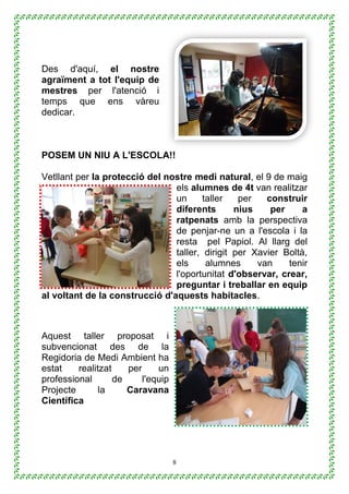 8
Des d'aquí, el nostre
agraïment a tot l'equip de
mestres per l'atenció i
temps que ens vàreu
dedicar.
POSEM UN NIU A L'ESCOLA!!
Vetllant per la protecció del nostre medi natural, el 9 de maig
els alumnes de 4t van realitzar
un taller per construir
diferents nius per a
ratpenats amb la perspectiva
de penjar-ne un a l'escola i la
resta pel Papiol. Al llarg del
taller, dirigit per Xavier Boltà,
els alumnes van tenir
l'oportunitat d'observar, crear,
preguntar i treballar en equip
al voltant de la construcció d'aquests habitacles.
Aquest taller proposat i
subvencionat des de la
Regidoria de Medi Ambient ha
estat realitzat per un
professional de l'equip
Projecte la Caravana
Científica
 