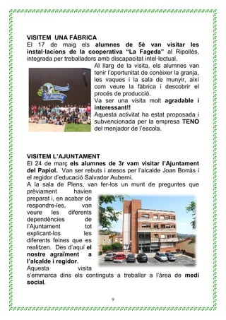 9
VISITEM UNA FÀBRICA
El 17 de maig els alumnes de 5è van visitar les
instal·lacions de la cooperativa “La Fageda” al Ripollès,
integrada per treballadors amb discapacitat intel·lectual.
Al llarg de la visita, els alumnes van
tenir l’oportunitat de conèixer la granja,
les vaques i la sala de munyir, així
com veure la fàbrica i descobrir el
procés de producció.
Va ser una visita molt agradable i
interessant!!
Aquesta activitat ha estat proposada i
subvencionada per la empresa TENO
del menjador de l’escola.
VISITEM L’AJUNTAMENT
El 24 de març els alumnes de 3r vam visitar l’Ajuntament
del Papiol. Van ser rebuts i atesos per l’alcalde Joan Borràs i
el regidor d’educació Salvador Auberni.
A la sala de Plens, van fer-los un munt de preguntes que
prèviament havien
preparat i, en acabar de
respondre-les, van
veure les diferents
dependències de
l’Ajuntament tot
explicant-los les
diferents feines que es
realitzen. Des d’aquí el
nostre agraïment a
l’alcalde i regidor.
Aquesta visita
s’emmarca dins els continguts a treballar a l’àrea de medi
social.
 