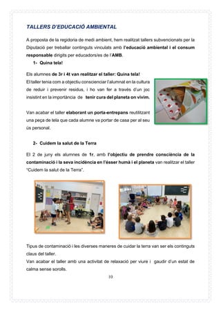 10
TALLERS D’EDUCACIÓ AMBIENTAL
A proposta de la regidoria de medi ambient, hem realitzat tallers subvencionats per la
Diputació per treballar continguts vinculats amb l’educació ambiental i el consum
responsable dirigits per educadors/es de l’AMB.
1- Quina tela!
Els alumnes de 3r i 4t van realitzar el taller: Quina tela!
El taller tenia com a objectiu conscienciar l’alumnat en la cultura
de reduir i prevenir residus, i ho van fer a través d’un joc
insistint en la importància de tenir cura del planeta on vivim.
Van acabar el taller elaborant un porta-entrepans reutilitzant
una peça de tela que cada alumne va portar de casa per al seu
ús personal.
2- Cuidem la salut de la Terra
El 2 de juny els alumnes de 1r, amb l’objectiu de prendre consciència de la
contaminació i la seva incidència en l’ésser humà i el planeta van realitzar el taller
“Cuidem la salut de la Terra”.
Tipus de contaminació i les diverses maneres de cuidar la terra van ser els continguts
claus del taller.
Van acabar el taller amb una activitat de relaxació per viure i gaudir d’un estat de
calma sense sorolls.
 